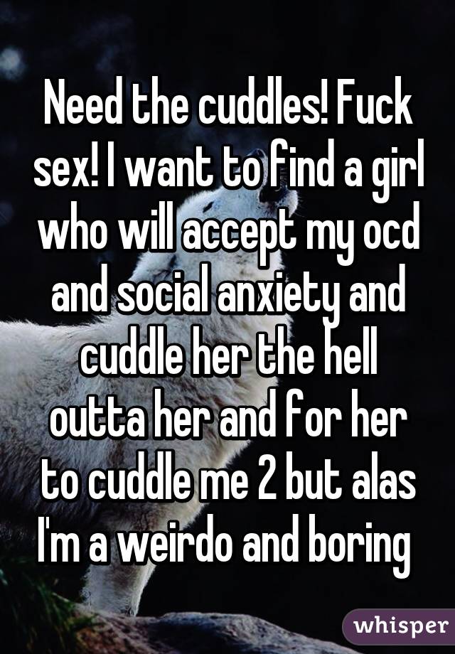 Need the cuddles! Fuck sex! I want to find a girl who will accept my ocd and social anxiety and cuddle her the hell outta her and for her to cuddle me 2 but alas I'm a weirdo and boring 