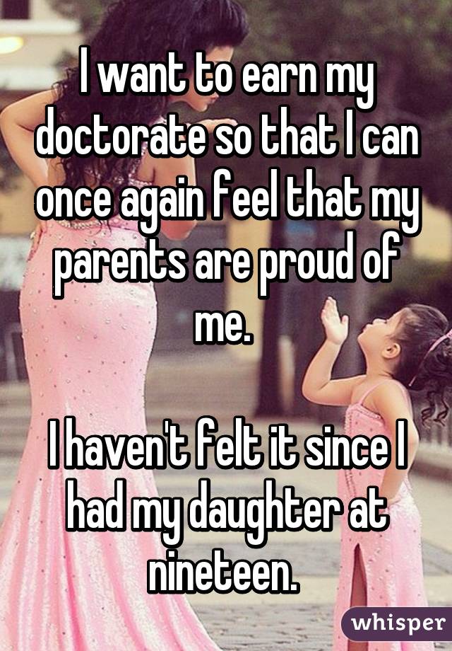 I want to earn my doctorate so that I can once again feel that my parents are proud of me. 

I haven't felt it since I had my daughter at nineteen. 