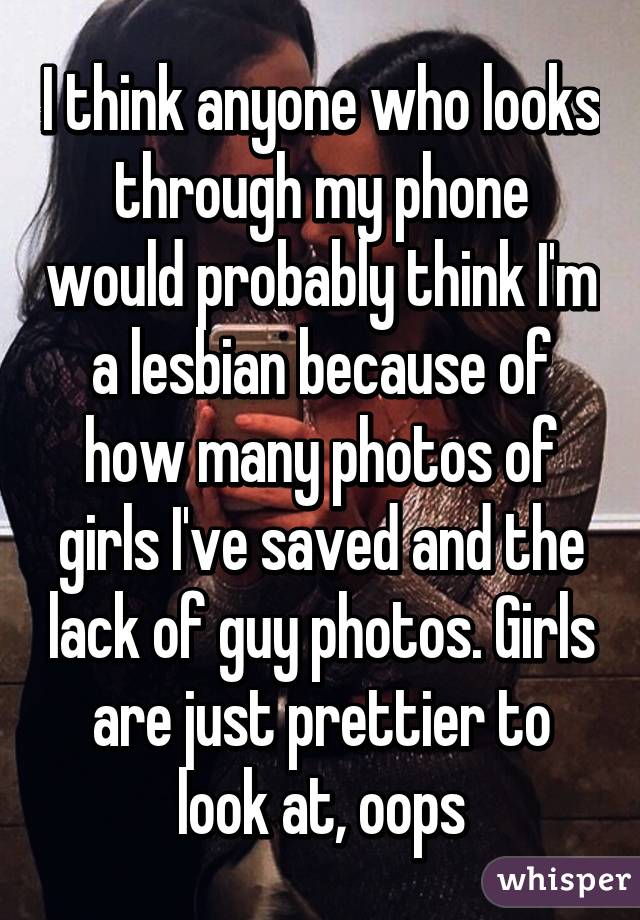 I think anyone who looks through my phone would probably think I'm a lesbian because of how many photos of girls I've saved and the lack of guy photos. Girls are just prettier to look at, oops