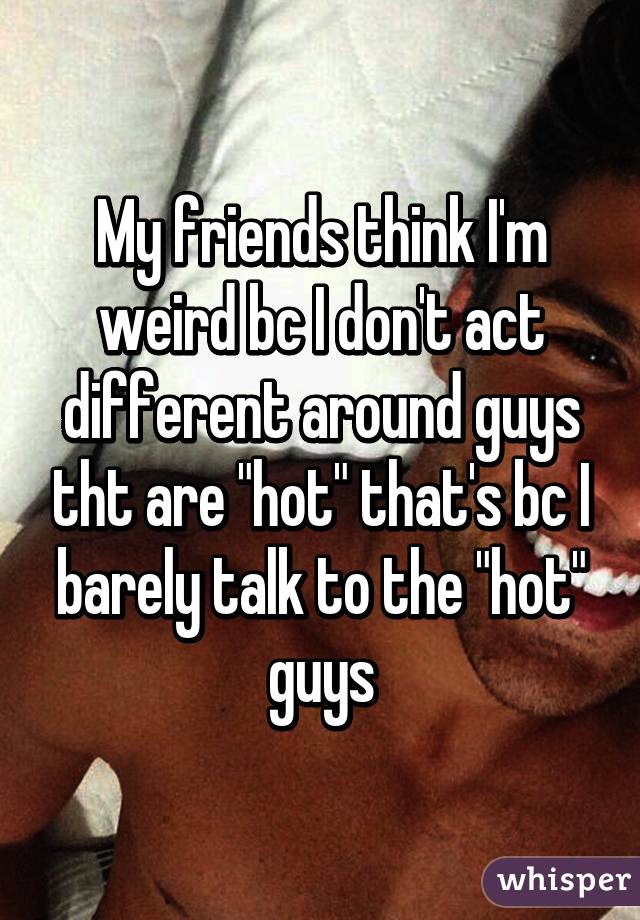 My friends think I'm weird bc I don't act different around guys tht are "hot" that's bc I barely talk to the "hot" guys