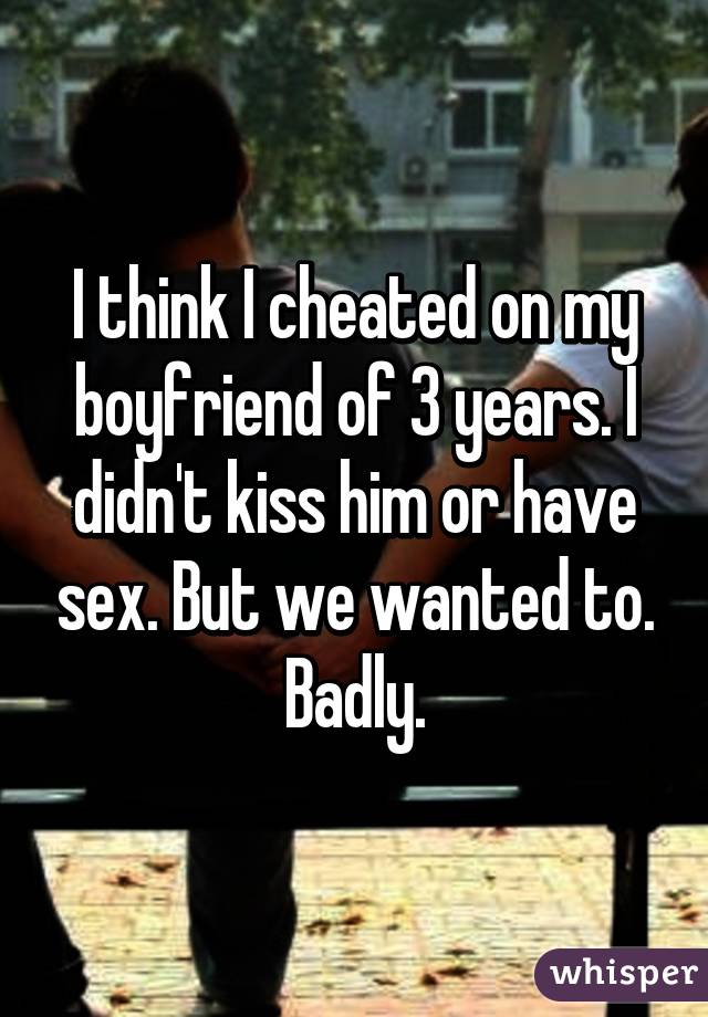 I think I cheated on my boyfriend of 3 years. I didn't kiss him or have sex. But we wanted to. Badly.