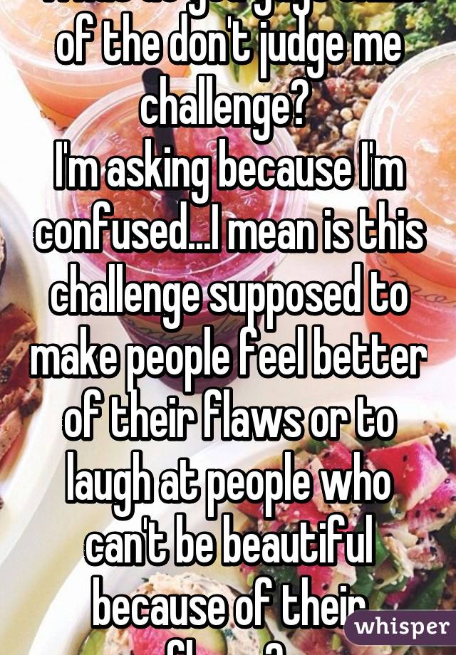 What do you guys think of the don't judge me challenge? 
I'm asking because I'm confused...I mean is this challenge supposed to make people feel better of their flaws or to laugh at people who can't be beautiful because of their flaws? 