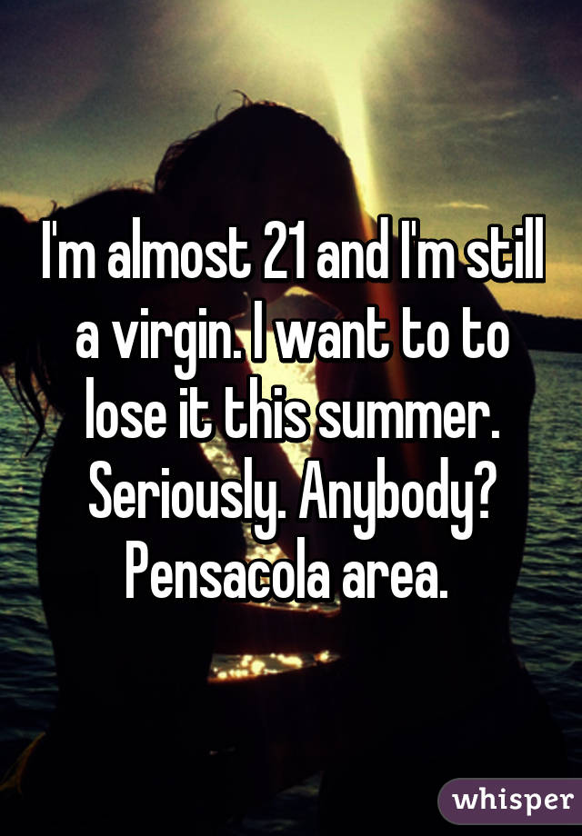 I'm almost 21 and I'm still a virgin. I want to to lose it this summer. Seriously. Anybody? Pensacola area. 