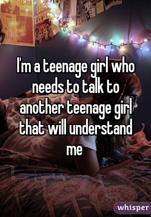 I'm a teenage girl who needs to talk to another teenage girl that will understand me 