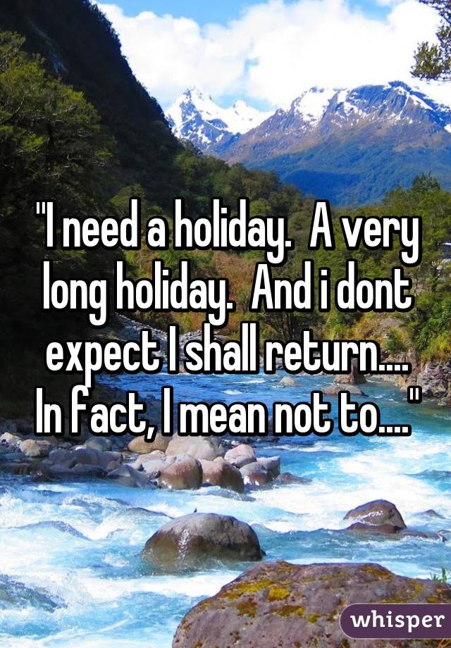 "I need a holiday.  A very long holiday.  And i dont expect I shall return.... In fact, I mean not to...."