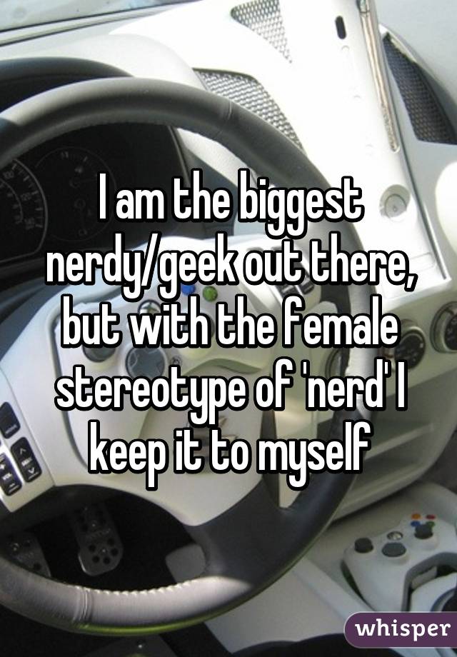 I am the biggest nerdy/geek out there, but with the female stereotype of 'nerd' I keep it to myself