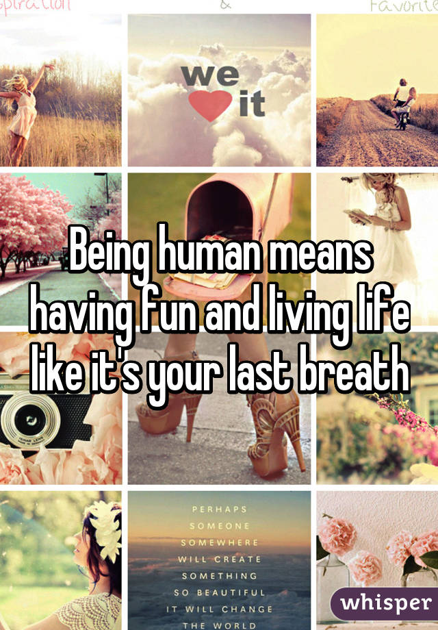 Being human means having fun and living life like it's your last breath