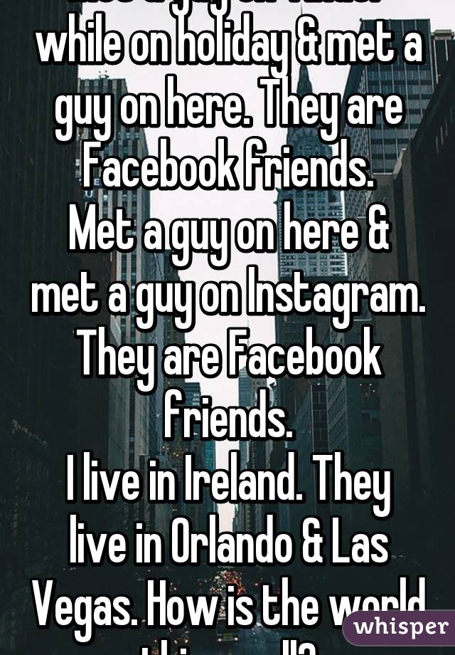 Met a guy on Tinder while on holiday & met a guy on here. They are Facebook friends.
Met a guy on here & met a guy on Instagram. They are Facebook friends.
I live in Ireland. They live in Orlando & Las Vegas. How is the world this small?