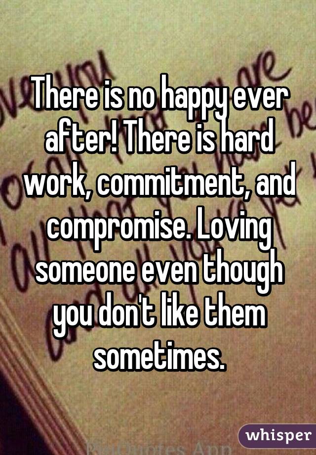 There is no happy ever after! There is hard work, commitment, and compromise. Loving someone even though you don't like them sometimes.