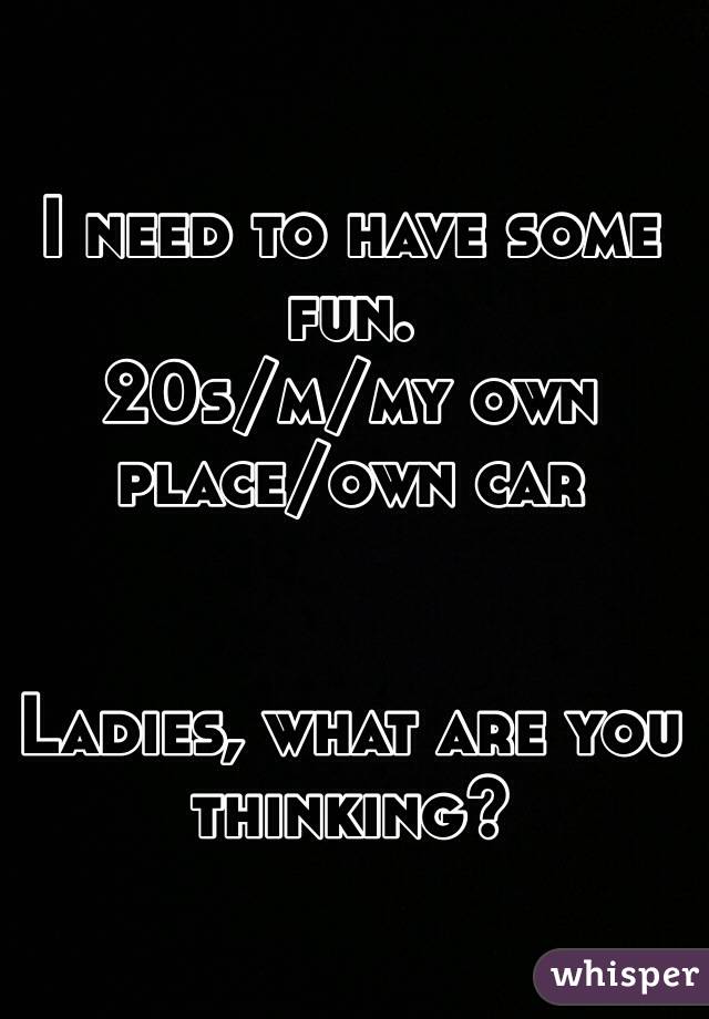 I need to have some fun. 
20s/m/my own place/own car


Ladies, what are you thinking?