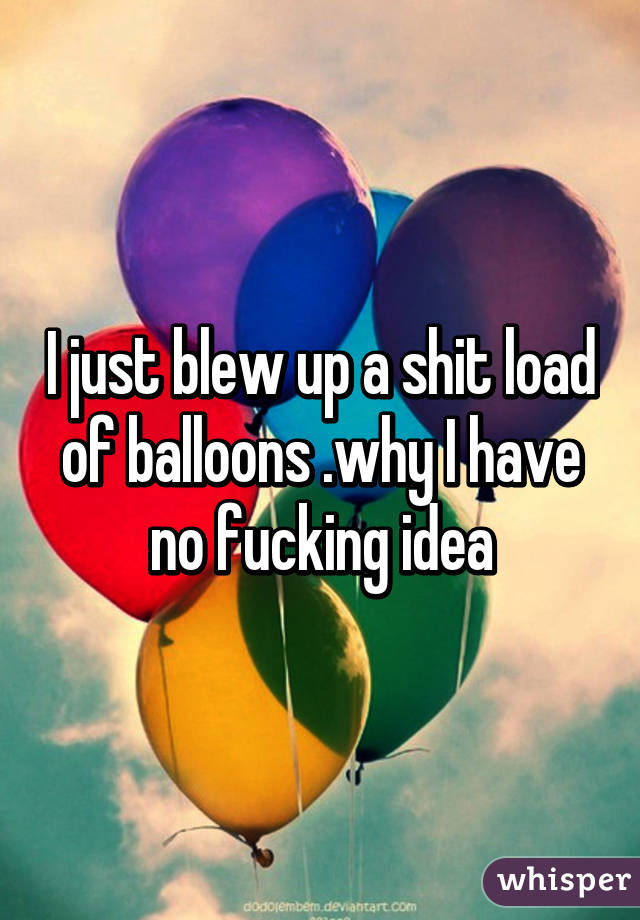 I just blew up a shit load of balloons .why I have no fucking idea