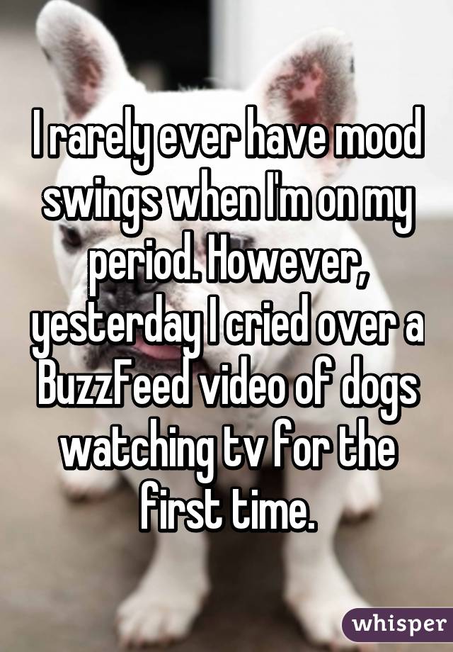 I rarely ever have mood swings when I'm on my period. However, yesterday I cried over a BuzzFeed video of dogs watching tv for the first time.