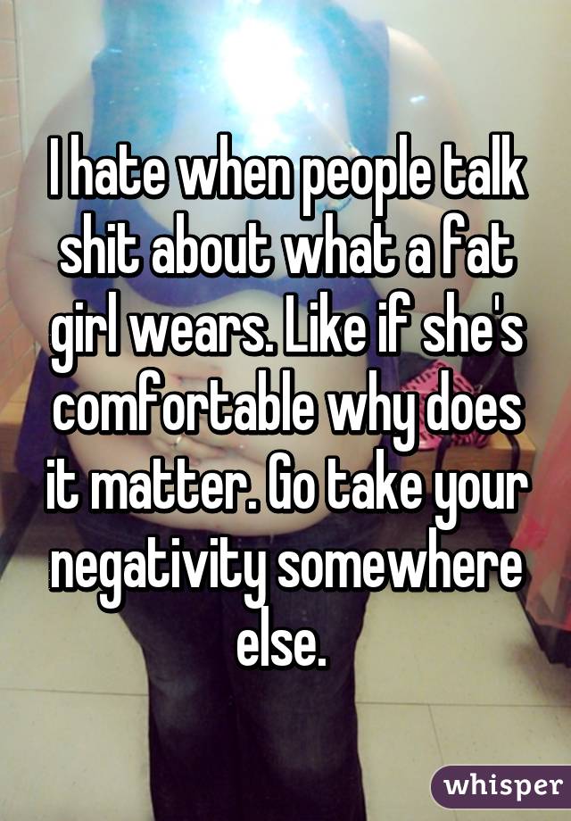 I hate when people talk shit about what a fat girl wears. Like if she's comfortable why does it matter. Go take your negativity somewhere else. 