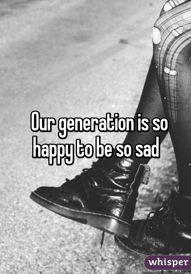   Our generation is so happy to be so sad