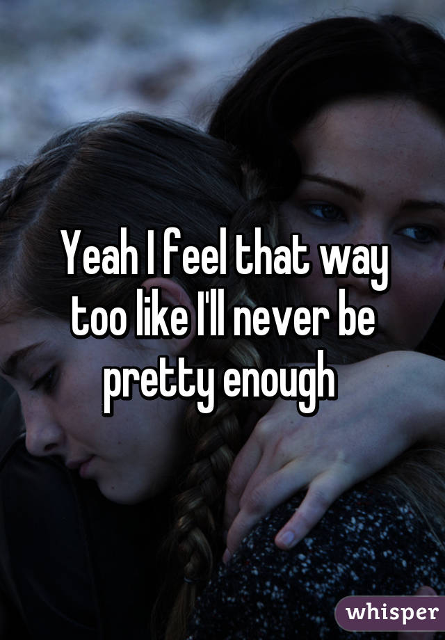 Yeah I feel that way too like I'll never be pretty enough 