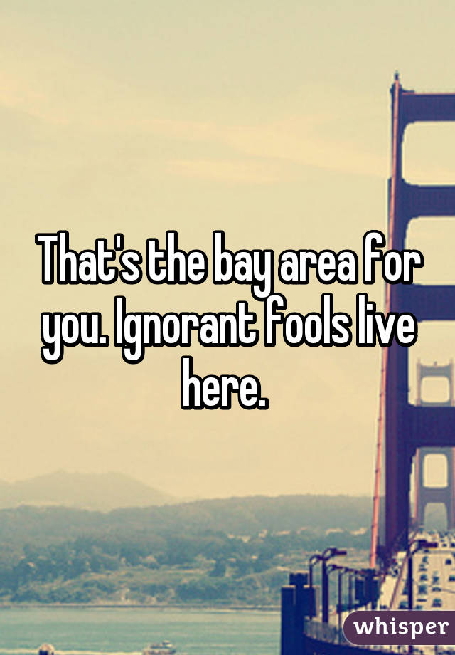 That's the bay area for you. Ignorant fools live here. 