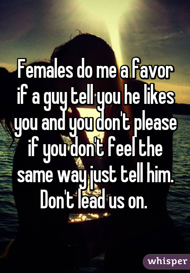 Females do me a favor if a guy tell you he likes you and you don't please if you don't feel the same way just tell him. Don't lead us on. 