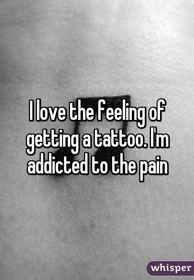 I love the feeling of getting a tattoo. I'm addicted to the pain