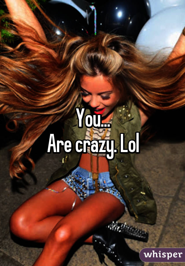 You...
Are crazy. Lol