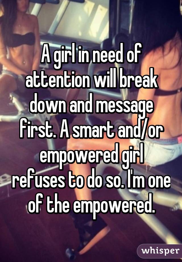 A girl in need of attention will break down and message first. A smart and/or empowered girl refuses to do so. I'm one of the empowered.