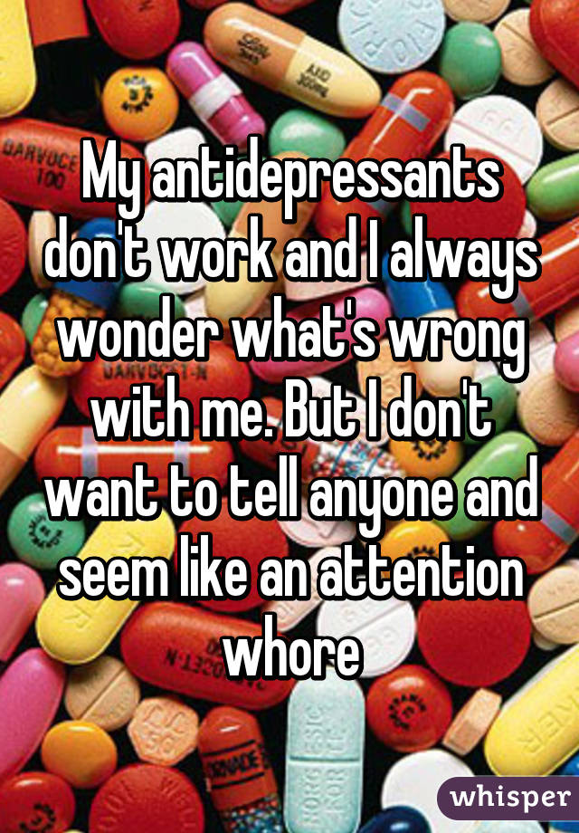 My antidepressants don't work and I always wonder what's wrong with me. But I don't want to tell anyone and seem like an attention whore