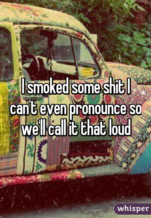 I smoked some shit I can't even pronounce so we'll call it that loud