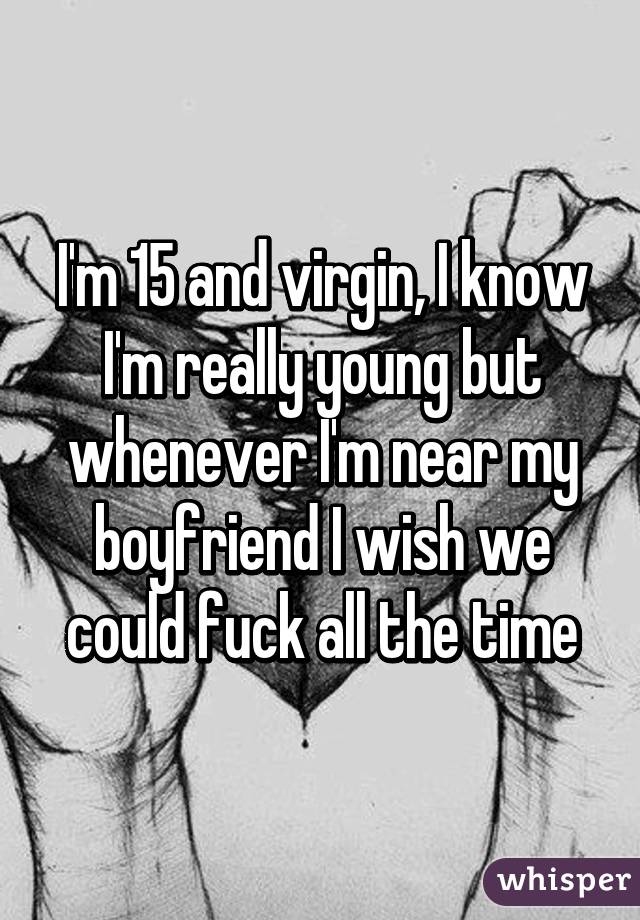 I'm 15 and virgin, I know I'm really young but whenever I'm near my boyfriend I wish we could fuck all the time