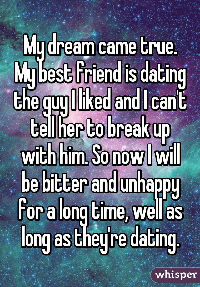 My dream came true. My best friend is dating the guy I liked and I can't tell her to break up with him. So now I will be bitter and unhappy for a long time, well as long as they're dating.