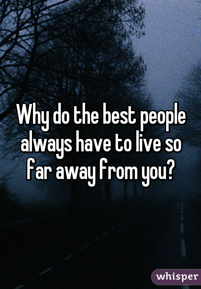 Why do the best people always have to live so far away from you?