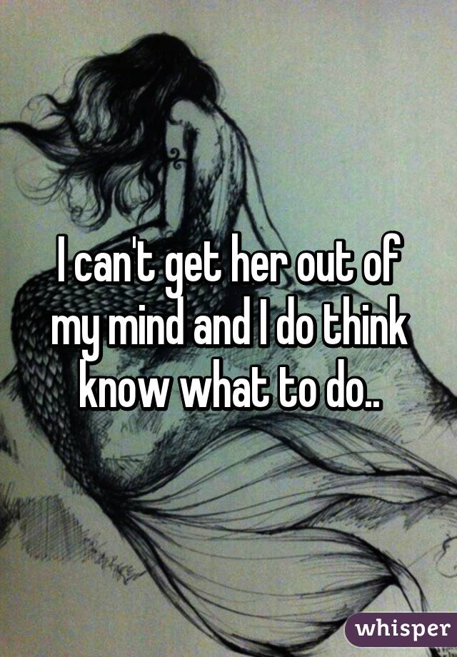 I can't get her out of my mind and I do think know what to do..