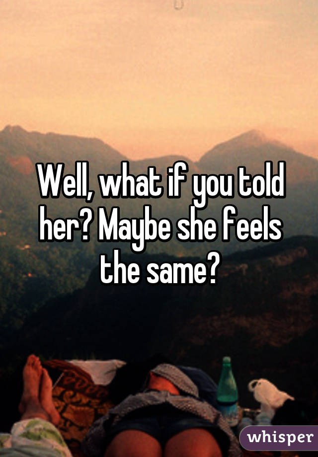 Well, what if you told her? Maybe she feels the same?