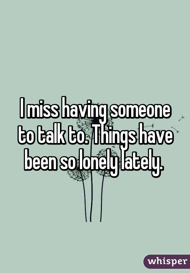 I miss having someone to talk to. Things have been so lonely lately. 