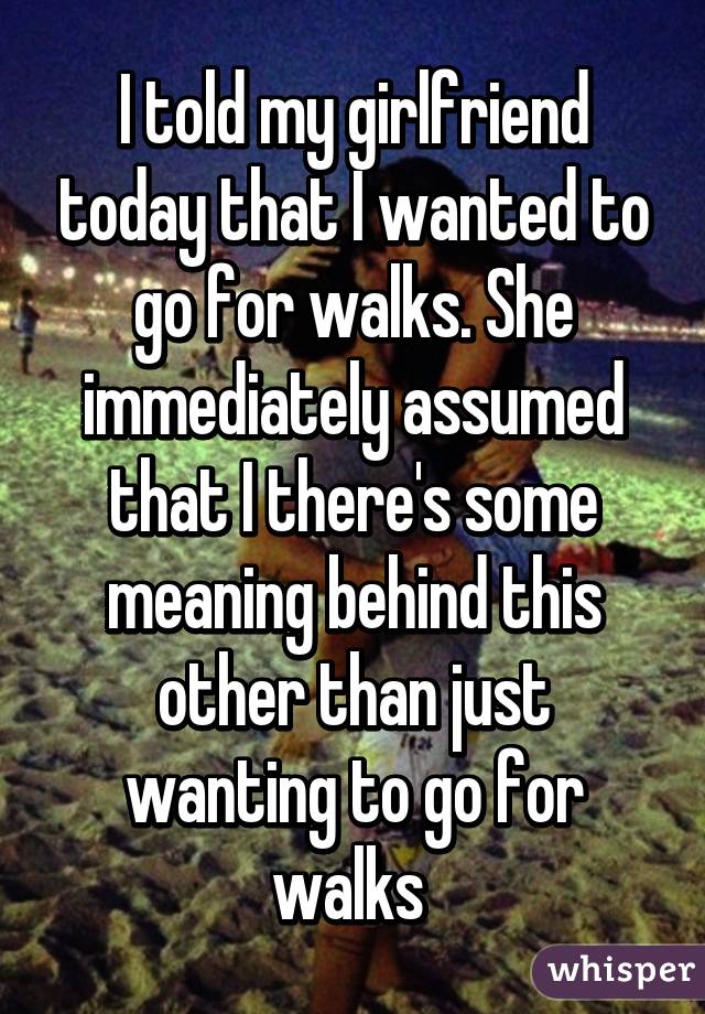 I told my girlfriend today that I wanted to go for walks. She immediately assumed that I there's some meaning behind this other than just wanting to go for walks 