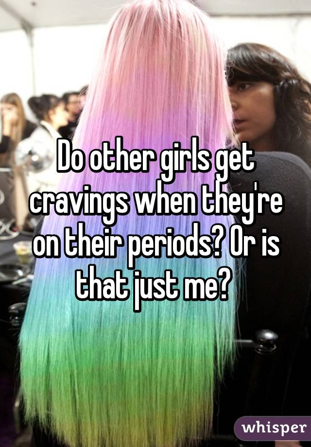 Do other girls get cravings when they're on their periods? Or is that just me? 