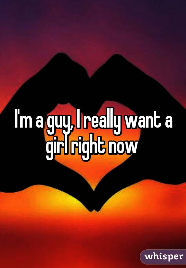 I'm a guy, I really want a girl right now 