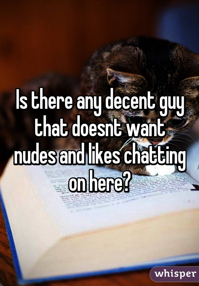 Is there any decent guy that doesnt want nudes and likes chatting on here?