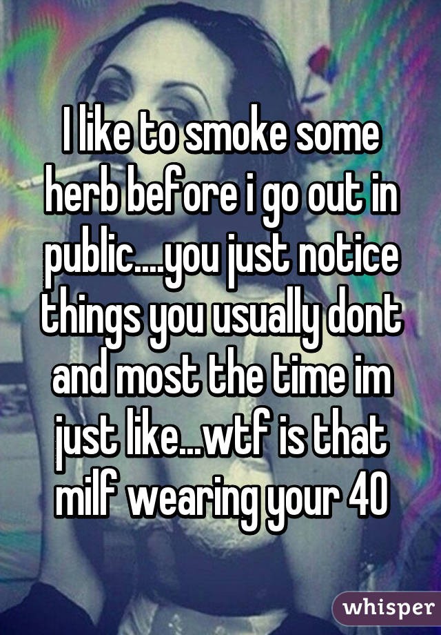 I like to smoke some herb before i go out in public....you just notice things you usually dont and most the time im just like...wtf is that milf wearing your 40