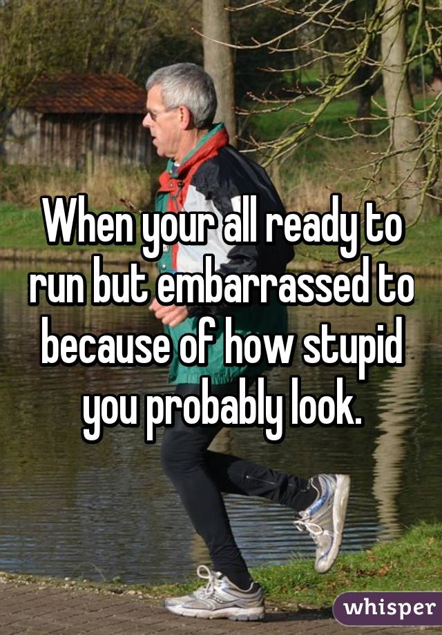 When your all ready to run but embarrassed to because of how stupid you probably look.