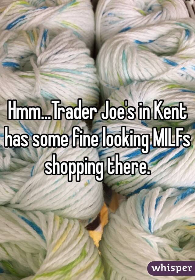 Hmm...Trader Joe's in Kent has some fine looking MILFs shopping there.