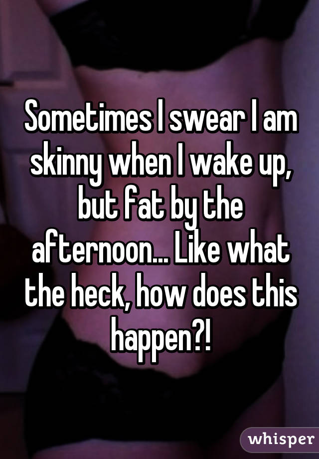 Sometimes I swear I am skinny when I wake up, but fat by the afternoon... Like what the heck, how does this happen?!