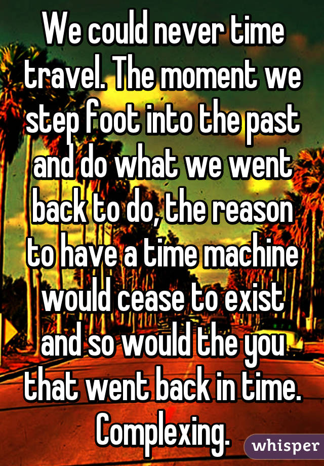 We could never time travel. The moment we step foot into the past and do what we went back to do, the reason to have a time machine would cease to exist and so would the you that went back in time.
Complexing.