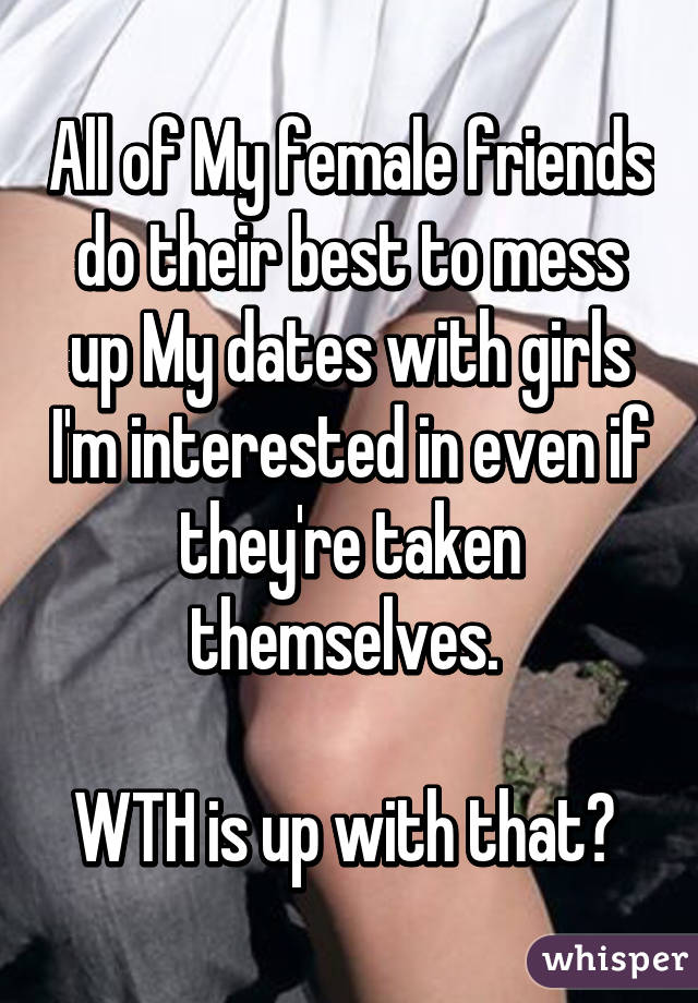 All of My female friends do their best to mess up My dates with girls I'm interested in even if they're taken themselves. 

WTH is up with that? 