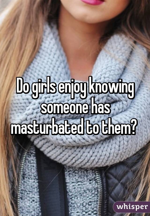 Do girls enjoy knowing someone has masturbated to them? 