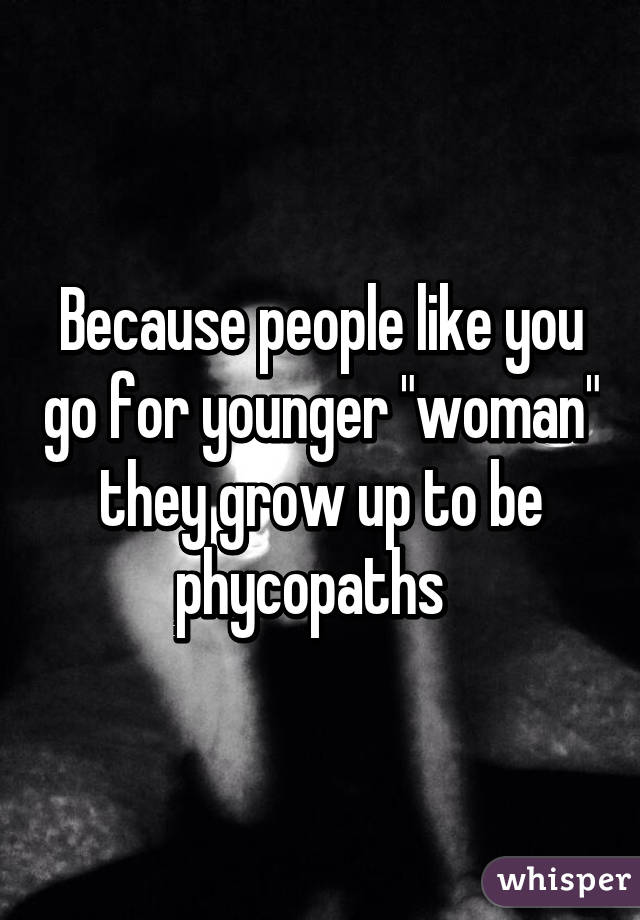 Because people like you go for younger "woman" they grow up to be phycopaths  