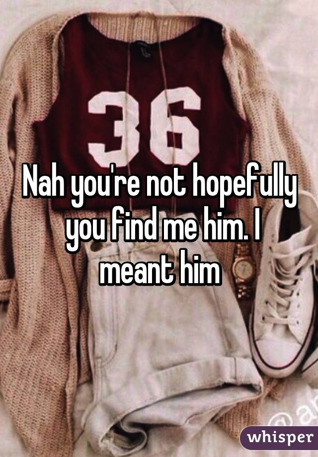 Nah you're not hopefully  you find me him. I meant him