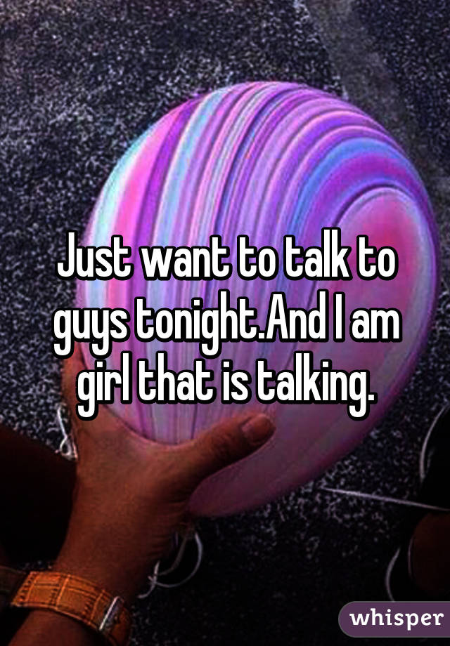 Just want to talk to guys tonight.And I am girl that is talking.