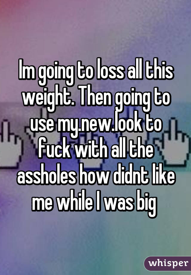 Im going to loss all this weight. Then going to use my.new.look to fuck with all the assholes how didnt like me while I was big 