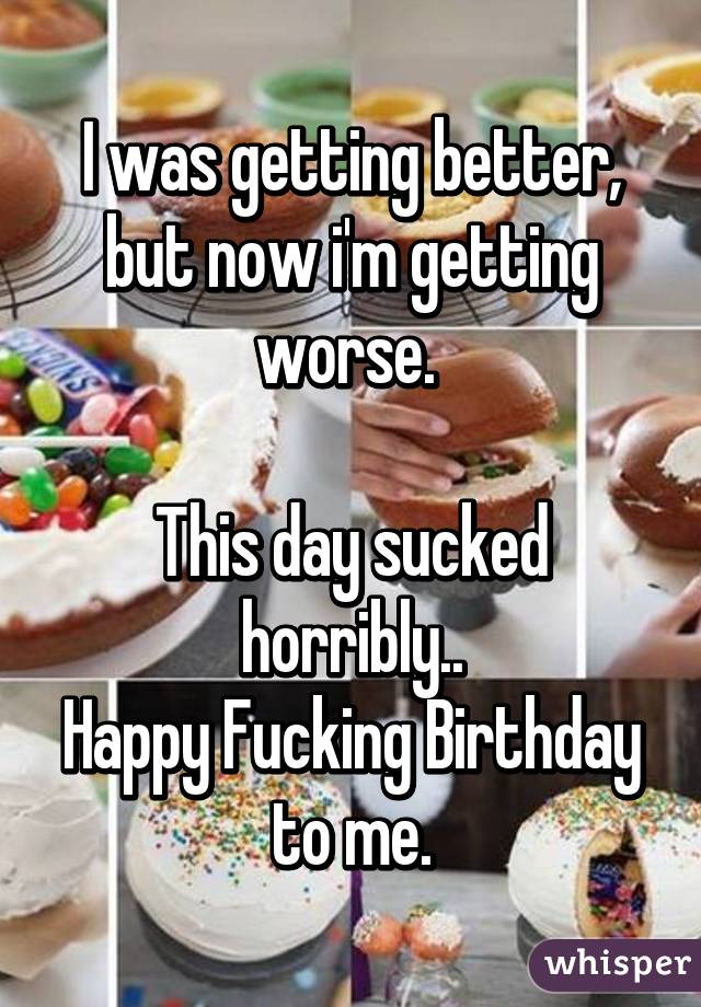 I was getting better, but now i'm getting worse. 

This day sucked horribly..
Happy Fucking Birthday to me.