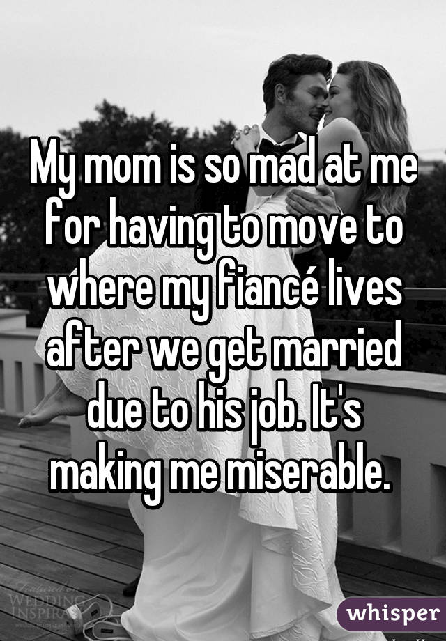 My mom is so mad at me for having to move to where my fiancé lives after we get married due to his job. It's making me miserable. 