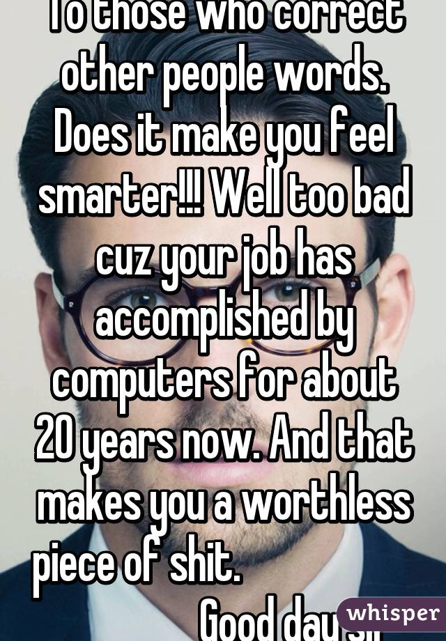 To those who correct other people words. Does it make you feel smarter!!! Well too bad cuz your job has accomplished by computers for about 20 years now. And that makes you a worthless piece of shit.                                       Good day sir